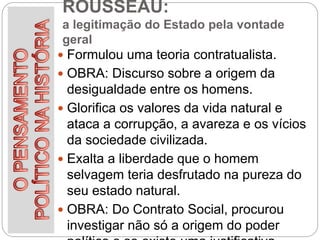 ROUSSEAU:
a legitimação do Estado pela vontade
geral
 Formulou uma teoria contratualista.
 OBRA: Discurso sobre a origem da
desigualdade entre os homens.
 Glorifica os valores da vida natural e
ataca a corrupção, a avareza e os vícios
da sociedade civilizada.
 Exalta a liberdade que o homem
selvagem teria desfrutado na pureza do
seu estado natural.
 OBRA: Do Contrato Social, procurou
investigar não só a origem do poder
 