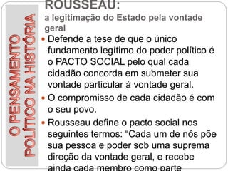 ROUSSEAU:
a legitimação do Estado pela vontade
geral
 Defende a tese de que o único
fundamento legítimo do poder político é
o PACTO SOCIAL pelo qual cada
cidadão concorda em submeter sua
vontade particular à vontade geral.
 O compromisso de cada cidadão é com
o seu povo.
 Rousseau define o pacto social nos
seguintes termos: “Cada um de nós põe
sua pessoa e poder sob uma suprema
direção da vontade geral, e recebe
 