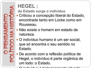 HEGEL :
do Estado surge o indivíduo
 Criticou a concepção liberal do Estado,
encontrada tanto em Locke como em
Rousseau.
 Não existe o homem em estado de
natureza.
 O indivíduo humano é um ser social,
que só encontra o seu sentido no
Estado.
 De acordo com a reflexão política de
Hegel, o indivíduo é parte orgânica de
um todo: o Estado.
 