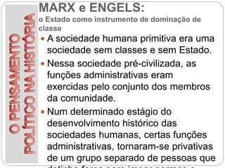 MARX e ENGELS:
o Estado como instrumento de dominação de
classe
 A sociedade humana primitiva era uma
sociedade sem classes e sem Estado.
 Nessa sociedade pré-civilizada, as
funções administrativas eram
exercidas pelo conjunto dos membros
da comunidade.
 Num determinado estágio do
desenvolvimento histórico das
sociedades humanas, certas funções
administrativas, tornaram-se privativas
de um grupo separado de pessoas que
 