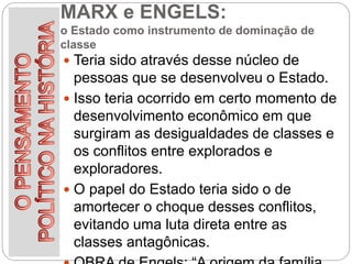 MARX e ENGELS:
o Estado como instrumento de dominação de
classe
 Teria sido através desse núcleo de
pessoas que se desenvolveu o Estado.
 Isso teria ocorrido em certo momento de
desenvolvimento econômico em que
surgiram as desigualdades de classes e
os conflitos entre explorados e
exploradores.
 O papel do Estado teria sido o de
amortecer o choque desses conflitos,
evitando uma luta direta entre as
classes antagônicas.
 