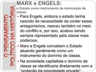 MARX e ENGELS:
o Estado como instrumento de dominação de
classe
 Para Engels, embora o estado tenha
nascido da necessidade de conter esses
antagonismos, nasceu também no meio
do conflito e, por isso, acabou sendo
sempre representado pela classe mais
poderosa.
 Marx e Engels concebem o Estado
atuando geralmente como um
instrumento do domínio de classe.
 Na sociedade capitalista o domínio de
classe se identificaria diretamente com a
 