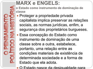 MARX e ENGELS:
o Estado como instrumento de dominação de
classe
 Proteger a propriedade privada
capitalista implica preservar as relações
sociais, as normas jurídicas, enfim, a
segurança dos proprietários burgueses.
 Essa concepção do Estado como
instrumento de dominação de uma
classe sobre a outra, estabelece,
portanto, uma relação entre as
condições materiais de existência de
determinada sociedade e a forma de
Estado que ela adota.
 