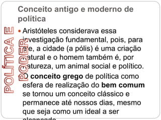 Conceito antigo e moderno de
política
 Aristóteles considerava essa
investigação fundamental, pois, para
ele, a cidade (a pólis) é uma criação
natural e o homem também é, por
natureza, um animal social e político.
 O conceito grego de política como
esfera de realização do bem comum
se tornou um conceito clássico e
permanece até nossos dias, mesmo
que seja como um ideal a ser
 