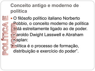 Conceito antigo e moderno de
política
 O filósofo político italiano Norberto
Bobbio, o conceito moderno de política
está estreitamente ligado ao de poder.
 Haroldo Dwight Lasswell e Abraham
Kaplan:
“Política é o processo de formação,
distribuição e exercício do poder”.
 