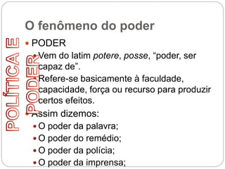 O fenômeno do poder
 PODER
 Vem do latim potere, posse, “poder, ser
capaz de”.
 Refere-se basicamente à faculdade,
capacidade, força ou recurso para produzir
certos efeitos.
 Assim dizemos:
 O poder da palavra;
 O poder do remédio;
 O poder da polícia;
 O poder da imprensa;
 