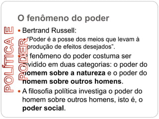 O fenômeno do poder
 Bertrand Russell:
 “Poder é a posse dos meios que levam à
produção de efeitos desejados”.
 O fenômeno do poder costuma ser
dividido em duas categorias: o poder do
homem sobre a natureza e o poder do
homem sobre outros homens.
 A filosofia política investiga o poder do
homem sobre outros homens, isto é, o
poder social.
 