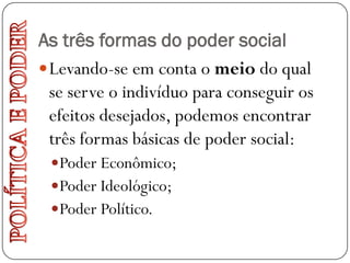 As três formas do poder social
 Levando-se em conta o meio do qual
  se serve o indivíduo para conseguir os
  efeitos desejados, podemos encontrar
  três formas básicas de poder social:
  Poder Econômico;
  Poder Ideológico;
  Poder Político.
 