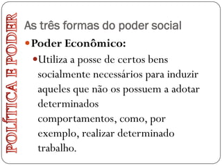 As três formas do poder social
 Poder Econômico:
  Utiliza a posse de certos bens
   socialmente necessários para induzir
   aqueles que não os possuem a adotar
   determinados
   comportamentos, como, por
   exemplo, realizar determinado
   trabalho.
 
