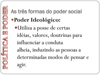 As três formas do poder social
Poder Ideológico:
 Utiliza a posse de certas
  idéias, valores, doutrinas para
  influenciar a conduta
  alheia, induzindo as pessoas a
  determinadas modos de pensar e
  agir.
 