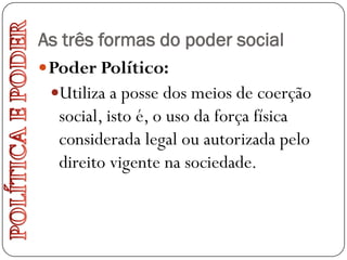 As três formas do poder social
 Poder Político:
  Utiliza a posse dos meios de coerção
   social, isto é, o uso da força física
   considerada legal ou autorizada pelo
   direito vigente na sociedade.
 