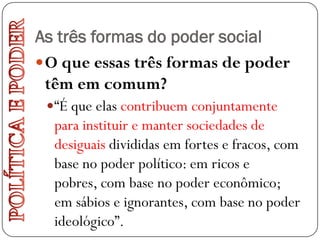 As três formas do poder social
 O que essas três formas de poder
  têm em comum?
  “É que elas contribuem conjuntamente
  para instituir e manter sociedades de
  desiguais divididas em fortes e fracos, com
  base no poder político: em ricos e
  pobres, com base no poder econômico;
  em sábios e ignorantes, com base no poder
  ideológico”.
 