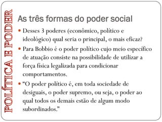 As três formas do poder social
 Desses 3 poderes (econômico, político e
  ideológico) qual seria o principal, o mais eficaz?
 Para Bobbio é o poder político cujo meio específico
  de atuação consiste na possibilidade de utilizar a
  força física legalizada para condicionar
  comportamentos.
 “O poder político é, em toda sociedade de
  desiguais, o poder supremo, ou seja, o poder ao
  qual todos os demais estão de algum modo
  subordinados.”
 