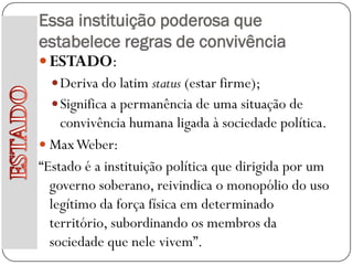 Essa instituição poderosa que
estabelece regras de convivência
 ESTADO:
   Deriva do latim status (estar firme);
   Significa a permanência de uma situação de
    convivência humana ligada à sociedade política.
 Max Weber:
“Estado é a instituição política que dirigida por um
  governo soberano, reivindica o monopólio do uso
  legítimo da força física em determinado
  território, subordinando os membros da
  sociedade que nele vivem”.
 