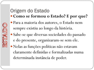 Origem do Estado
 Como se formou o Estado? E por que?
 Para a maioria dos autores, o Estado nem
  sempre existiu ao longo da história.
 Sabe-se que diversas sociedades do passado
  e do presente, organizaram-se sem ele.
 Nelas as funções políticas não estavam
  claramente definidas e formalizadas numa
  determinada instância de poder.
 