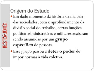 Origem do Estado
 Em dado momento da história da maioria
  das sociedades, com o aprofundamento da
  divisão social do trabalho, certas funções
  político-administrativas e militares acabaram
  sendo assumidas por um grupo
  específico de pessoas.
 Esse grupo passou a deter o poder de
  impor normas à vida coletiva.
 