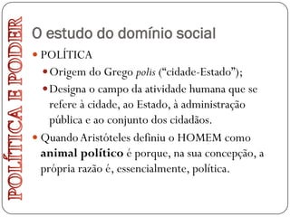 O estudo do domínio social
 POLÍTICA
   Origem do Grego polis (“cidade-Estado”);
   Designa o campo da atividade humana que se
    refere à cidade, ao Estado, à administração
    pública e ao conjunto dos cidadãos.
 Quando Aristóteles definiu o HOMEM como
  animal político é porque, na sua concepção, a
  própria razão é, essencialmente, política.
 