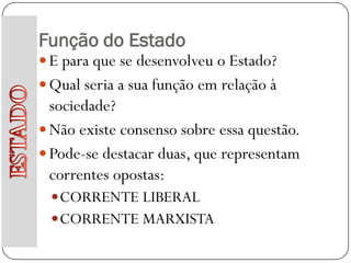 Função do Estado
 E para que se desenvolveu o Estado?
 Qual seria a sua função em relação à
  sociedade?
 Não existe consenso sobre essa questão.
 Pode-se destacar duas, que representam
  correntes opostas:
  CORRENTE LIBERAL
  CORRENTE MARXISTA
 