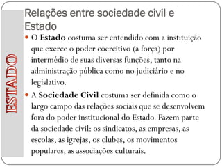 Relações entre sociedade civil e
Estado
 O Estado costuma ser entendido com a instituição
  que exerce o poder coercitivo (a força) por
  intermédio de suas diversas funções, tanto na
  administração pública como no judiciário e no
  legislativo.
 A Sociedade Civil costuma ser definida como o
  largo campo das relações sociais que se desenvolvem
  fora do poder institucional do Estado. Fazem parte
  da sociedade civil: os sindicatos, as empresas, as
  escolas, as igrejas, os clubes, os movimentos
  populares, as associações culturais.
 