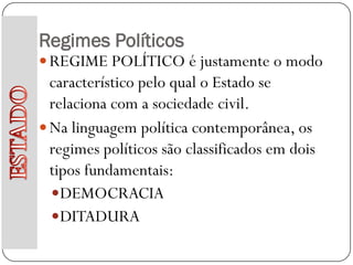 Regimes Políticos
 REGIME POLÍTICO é justamente o modo
  característico pelo qual o Estado se
  relaciona com a sociedade civil.
 Na linguagem política contemporânea, os
  regimes políticos são classificados em dois
  tipos fundamentais:
   DEMOCRACIA
   DITADURA
 