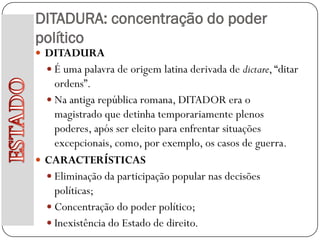 DITADURA: concentração do poder
político
 DITADURA
   É uma palavra de origem latina derivada de dictare, “ditar
    ordens”.
   Na antiga república romana, DITADOR era o
    magistrado que detinha temporariamente plenos
    poderes, após ser eleito para enfrentar situações
    excepcionais, como, por exemplo, os casos de guerra.
 CARACTERÍSTICAS
   Eliminação da participação popular nas decisões
    políticas;
   Concentração do poder político;
   Inexistência do Estado de direito.
 