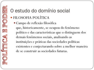 O estudo do domínio social
 FILOSOFIA POLÍTICA
  Campo de reflexão filosófica
  que, historicamente, se ocupou do fenômeno
  político e das características que o distinguem dos
  demais fenômenos sociais, analisando as
  instituições e práticas das sociedades políticas
  existentes e conjecturando sobre a melhor maneira
  de se construir as sociedades futuras.
 