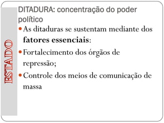 DITADURA: concentração do poder
político
 As ditaduras se sustentam mediante dos
  fatores essenciais:
 Fortalecimento dos órgãos de
  repressão;
 Controle dos meios de comunicação de
  massa
 