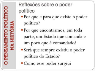 Reflexões sobre o poder
político
  Por que e para que existe o poder
   político?
  Por que encontramos, em toda
   parte, um Estado que comanda e
   um povo que é comandado?
  Será que sempre existiu o poder
   político do Estado?
  Como esse poder surgiu?
 