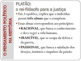 PLATÃO:
o rei-filósofo para a justiça
 Em A república, explica que o indivíduo
  possui três almas que o compõem.
 Essas almas correspondem aos princípios:
   RACIONAL, que busca o conhecimento
    e deve reger a vida humana.
   IRASCÍVEL, que se ocupa da defesa e
    da guerra,
   PASSIONAL, que busca a satisfação dos
    desejos, instintos e impulsos da paixão.
 