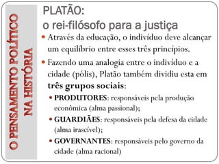 PLATÃO:
o rei-filósofo para a justiça
 Através da educação, o indivíduo deve alcançar
  um equilíbrio entre esses três princípios.
 Fazendo uma analogia entre o indivíduo e a
  cidade (pólis), Platão também dividiu esta em
  três grupos sociais:
   PRODUTORES: responsáveis pela produção
    econômica (alma passional);
   GUARDIÃES: responsáveis pela defesa da cidade
    (alma irascível);
   GOVERNANTES: responsáveis pelo governo da
    cidade (alma racional)
 
