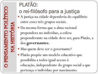 PLATÃO:
 o rei-filósofo para a justiça
 A justiça na cidade dependeria do equilíbrio
  entre esses três grupos sociais.
 Da mesma forma que a alma racional
  prepondera no indivíduo, a esfera
  preponderante na cidade deve ser, para Platão, a
  dos governantes.
 Mas quem deve ser o governante?
 Platão propõe um modelo educativo que
  possibilita a todos igual acesso à
  educação, independente do grupo social a que
  pertença o indivíduo por nascimento.
 
