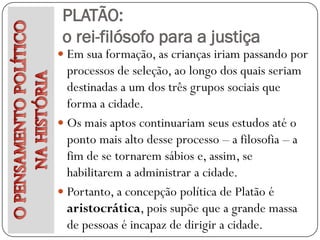 PLATÃO:
 o rei-filósofo para a justiça
 Em sua formação, as crianças iriam passando por
  processos de seleção, ao longo dos quais seriam
  destinadas a um dos três grupos sociais que
  forma a cidade.
 Os mais aptos continuariam seus estudos até o
  ponto mais alto desse processo – a filosofia – a
  fim de se tornarem sábios e, assim, se
  habilitarem a administrar a cidade.
 Portanto, a concepção política de Platão é
  aristocrática, pois supõe que a grande massa
  de pessoas é incapaz de dirigir a cidade.
 