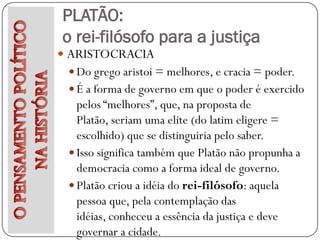PLATÃO:
o rei-filósofo para a justiça
 ARISTOCRACIA
  Do grego aristoi = melhores, e cracia = poder.
  É a forma de governo em que o poder é exercido
   pelos “melhores”, que, na proposta de
   Platão, seriam uma elite (do latim eligere =
   escolhido) que se distinguiria pelo saber.
  Isso significa também que Platão não propunha a
   democracia como a forma ideal de governo.
  Platão criou a idéia do rei-filósofo: aquela
   pessoa que, pela contemplação das
   idéias, conheceu a essência da justiça e deve
   governar a cidade.
 