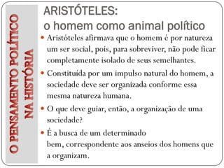 ARISTÓTELES:
 o homem como animal político
 Aristóteles afirmava que o homem é por natureza
  um ser social, pois, para sobreviver, não pode ficar
  completamente isolado de seus semelhantes.
 Constituída por um impulso natural do homem, a
  sociedade deve ser organizada conforme essa
  mesma natureza humana.
 O que deve guiar, então, a organização de uma
  sociedade?
 É a busca de um determinado
  bem, correspondente aos anseios dos homens que
  a organizam.
 