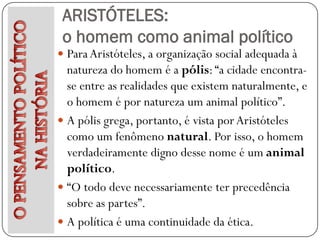 ARISTÓTELES:
 o homem como animal político
 Para Aristóteles, a organização social adequada à
  natureza do homem é a pólis: “a cidade encontra-
  se entre as realidades que existem naturalmente, e
  o homem é por natureza um animal político”.
 A pólis grega, portanto, é vista por Aristóteles
  como um fenômeno natural. Por isso, o homem
  verdadeiramente digno desse nome é um animal
  político.
 “O todo deve necessariamente ter precedência
  sobre as partes”.
 A política é uma continuidade da ética.
 