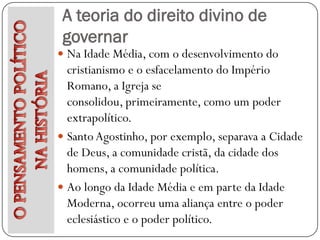 A teoria do direito divino de
 governar
 Na Idade Média, com o desenvolvimento do
  cristianismo e o esfacelamento do Império
  Romano, a Igreja se
  consolidou, primeiramente, como um poder
  extrapolítico.
 Santo Agostinho, por exemplo, separava a Cidade
  de Deus, a comunidade cristã, da cidade dos
  homens, a comunidade política.
 Ao longo da Idade Média e em parte da Idade
  Moderna, ocorreu uma aliança entre o poder
  eclesiástico e o poder político.
 
