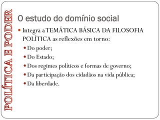 O estudo do domínio social
 Integra a TEMÁTICA BÁSICA DA FILOSOFIA
 POLÍTICA as reflexões em torno:
  Do poder;
  Do Estado;
  Dos regimes políticos e formas de governo;
  Da participação dos cidadãos na vida pública;
  Da liberdade.
 