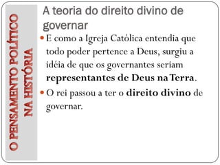 A teoria do direito divino de
governar
 E como a Igreja Católica entendia que
  todo poder pertence a Deus, surgiu a
  idéia de que os governantes seriam
  representantes de Deus na Terra.
 O rei passou a ter o direito divino de
  governar.
 