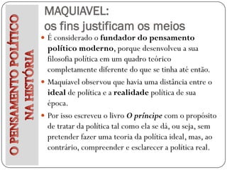 MAQUIAVEL:
 os fins justificam os meios
 É considerado o fundador do pensamento
  político moderno, porque desenvolveu a sua
  filosofia política em um quadro teórico
  completamente diferente do que se tinha até então.
 Maquiavel observou que havia uma distância entre o
  ideal de política e a realidade política de sua
  época.
 Por isso escreveu o livro O príncipe com o propósito
  de tratar da política tal como ela se dá, ou seja, sem
  pretender fazer uma teoria da política ideal, mas, ao
  contrário, compreender e esclarecer a política real.
 