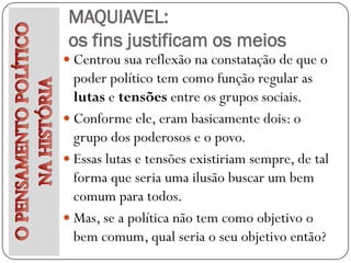 MAQUIAVEL:
 os fins justificam os meios
 Centrou sua reflexão na constatação de que o
  poder político tem como função regular as
  lutas e tensões entre os grupos sociais.
 Conforme ele, eram basicamente dois: o
  grupo dos poderosos e o povo.
 Essas lutas e tensões existiriam sempre, de tal
  forma que seria uma ilusão buscar um bem
  comum para todos.
 Mas, se a política não tem como objetivo o
  bem comum, qual seria o seu objetivo então?
 