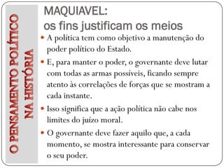 MAQUIAVEL:
 os fins justificam os meios
 A política tem como objetivo a manutenção do
  poder político do Estado.
 E, para manter o poder, o governante deve lutar
  com todas as armas possíveis, ficando sempre
  atento às correlações de forças que se mostram a
  cada instante.
 Isso significa que a ação política não cabe nos
  limites do juízo moral.
 O governante deve fazer aquilo que, a cada
  momento, se mostra interessante para conservar
  o seu poder.
 