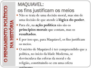 MAQUIAVEL:
 os fins justificam os meios
 Não se trata de uma decisão moral, mas sim de
  uma decisão de que atende à lógica do poder.
 Para ele, na ação política não são os
  princípios morais que contam, mas os
  resultados.
 É por isso que, para Maquiavel, os fins justificam
  os meios.
 O mérito de Maquiavel é ter compreendido que a
  política, no início da Idade Moderna, se
  desvinculava das esferas da moral e da
  religião, constituindo-se em uma esfera
 