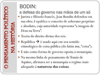 BODIN:
 a defesa do governo nas mãos de um só
 Jurista e filósofo francês, Jean Bondin defendeu em
    sua obra A república o conceito de soberano perpétuo
    e absoluto, cuja autoridade representa “a imagem de
    Deus na Terra”.
   Teoria do direito divino dos reis.
   República  é usado aqui em seu sentido
    etimológico de coisa pública (do latim res, “coisa”).
   E não como forma de governo oposta à monarquia.
   Na mesma linha de pensamento de Tomás de
    Aquino, afirmava ser a monarquia o regime mais
    adequado à natureza das coisas.
 