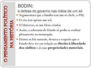 BODIN:
 a defesa do governo nas mãos de um só
 Argumentava que a família tem um só chefe, o PAI;
 O céu tem apenas um sol;
 O Universo, só um Deus criador.
 Assim, a soberania do Estado só podia se realizar
  plenamente na monarquia.
 Dentre as leis naturais, destaca o respeito que o
  Estado deve ter em relação ao direito à liberdade
  dos súditos e às suas propriedades materiais.
 