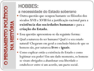 HOBBES:
 a necessidade do Estado soberano
 Outra questão que ocupou bastante os filósofos dos
  séculos XVII e XVIII foi a justificação racional para a
  existência das sociedades humanas e para a
  criação do Estado.
 Essa questão apresentou-se da seguinte forma:
 Qual a natureza do ser humano? Qual é o seu estado
  natural? Chegaram em geral a conclusão básica de que os
  homens são, por natureza livre e iguais.
 Como explicar então a existência do Estado e como
  legitimar seu poder? Em um dado momento, os homens
  se viram obrigados a abandonar essa liberdade e
  estabelecer entre si um acordo, um pacto social.
 
