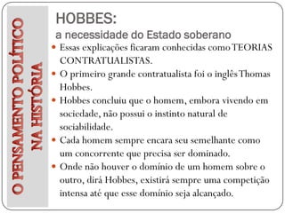 HOBBES:
 a necessidade do Estado soberano
 Essas explicações ficaram conhecidas como TEORIAS
    CONTRATUALISTAS.
   O primeiro grande contratualista foi o inglês Thomas
    Hobbes.
   Hobbes concluiu que o homem, embora vivendo em
    sociedade, não possui o instinto natural de
    sociabilidade.
   Cada homem sempre encara seu semelhante como
    um concorrente que precisa ser dominado.
   Onde não houver o domínio de um homem sobre o
    outro, dirá Hobbes, existirá sempre uma competição
    intensa até que esse domínio seja alcançado.
 