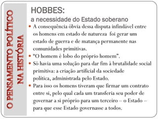 HOBBES:
 a necessidade do Estado soberano
 A consequência óbvia dessa disputa infindável entre
  os homens em estado de natureza foi gerar um
  estado de guerra e de matança permanente nas
  comunidades primitivas.
 “O homem é lobo do próprio homem”.
 Só havia uma solução para dar fim à brutalidade social
  primitiva: a criação artificial da sociedade
  política, administrada pelo Estado.
 Para isso os homens tiveram que firmar um contrato
  entre si, pelo qual cada um transferia seu poder de
  governar a si próprio para um terceiro – o Estado –
  para que esse Estado governasse a todos.
 