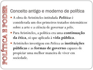 Conceito antigo e moderno de política
 A obra de Aristóteles intitulada Política é
  considerada um dos primeiros tratados sistemáticos
  sobre a arte e a ciência de governar a pólis.
 Para Aristóteles, a política era uma continuação
  da ética, só que aplicada à vida pública.
 Aristóteles investigou em Política as instituições
  públicas e as formas de governo capazes de
  propiciar uma melhor maneira de viver em
  sociedade.
 