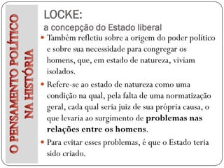 LOCKE:
 a concepção do Estado liberal
 Também refletiu sobre a origem do poder político
  e sobre sua necessidade para congregar os
  homens, que, em estado de natureza, viviam
  isolados.
 Refere-se ao estado de natureza como uma
  condição na qual, pela falta de uma normatização
  geral, cada qual seria juiz de sua própria causa, o
  que levaria ao surgimento de problemas nas
  relações entre os homens.
 Para evitar esses problemas, é que o Estado teria
  sido criado.
 