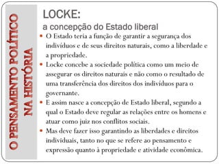LOCKE:
 a concepção do Estado liberal
 O Estado teria a função de garantir a segurança dos
  indivíduos e de seus direitos naturais, como a liberdade e
  a propriedade.
 Locke concebe a sociedade política como um meio de
  assegurar os direitos naturais e não como o resultado de
  uma transferência dos direitos dos indivíduos para o
  governante.
 E assim nasce a concepção de Estado liberal, segundo a
  qual o Estado deve regular as relações entre os homens e
  atuar como juiz nos conflitos sociais.
 Mas deve fazer isso garantindo as liberdades e direitos
  individuais, tanto no que se refere ao pensamento e
  expressão quanto à propriedade e atividade econômica.
 